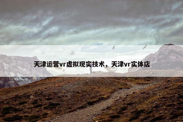 天津运营vr虚拟现实技术，天津vr实体店