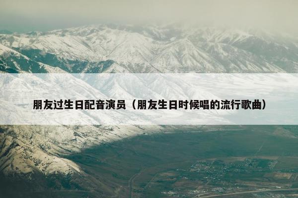 朋友过生日配音演员（朋友生日时候唱的流行歌曲）