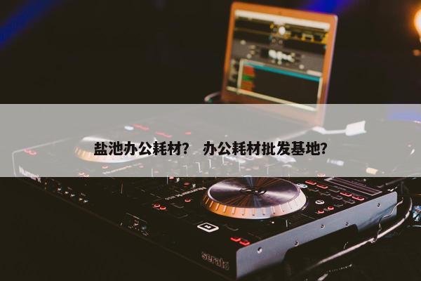 盐池办公耗材？ 办公耗材批发基地？