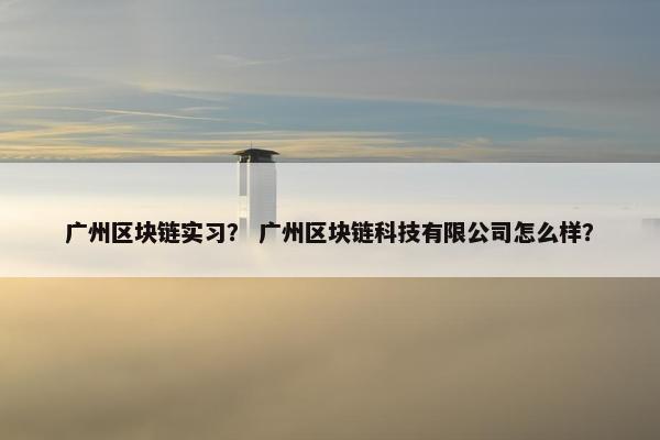 广州区块链实习？ 广州区块链科技有限公司怎么样？
