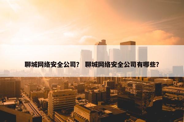 聊城网络安全公司？ 聊城网络安全公司有哪些？