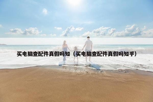 买电脑查配件真假吗知（买电脑查配件真假吗知乎）