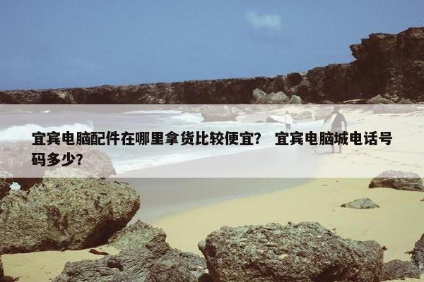 宜宾电脑配件在哪里拿货比较便宜？ 宜宾电脑城电话号码多少？