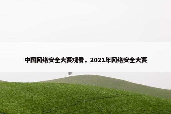 中国网络安全大赛观看，2021年网络安全大赛