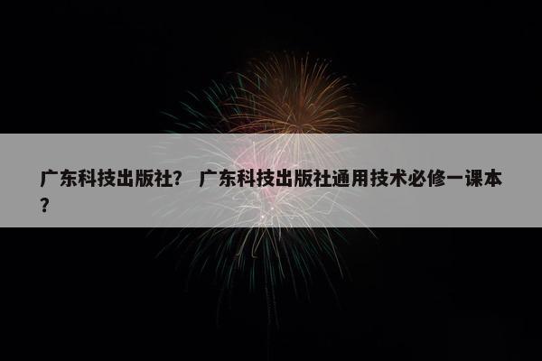 广东科技出版社？ 广东科技出版社通用技术必修一课本？