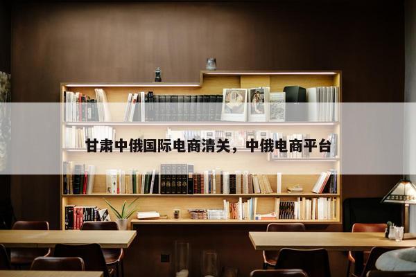 甘肃中俄国际电商清关，中俄电商平台