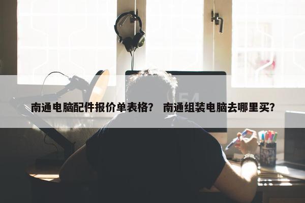 南通电脑配件报价单表格？ 南通组装电脑去哪里买？