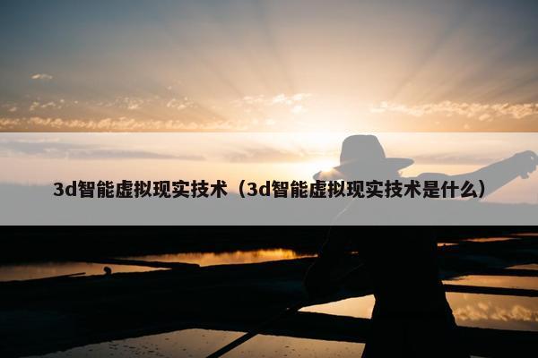 3d智能虚拟现实技术（3d智能虚拟现实技术是什么）