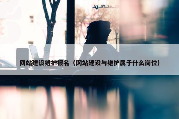 网站建设维护报名（网站建设与维护属于什么岗位）