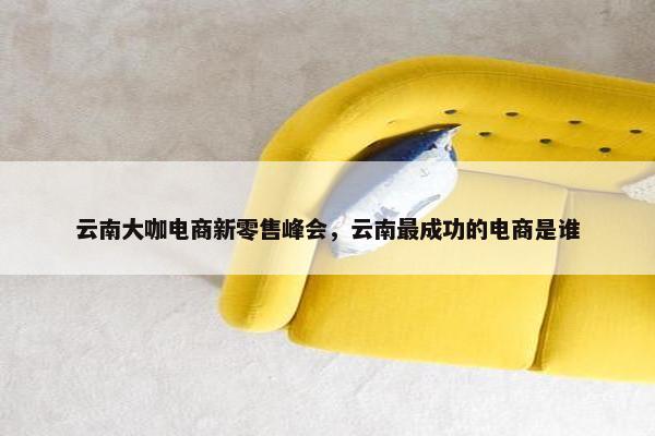 云南大咖电商新零售峰会，云南最成功的电商是谁