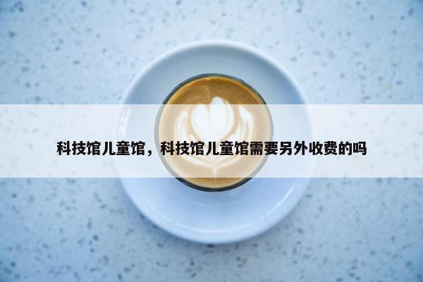 科技馆儿童馆，科技馆儿童馆需要另外收费的吗