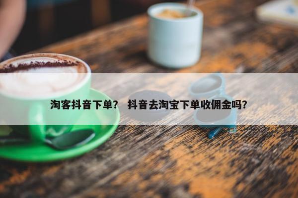 淘客抖音下单？ 抖音去淘宝下单收佣金吗？