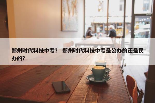 郑州时代科技中专？ 郑州时代科技中专是公办的还是民办的？