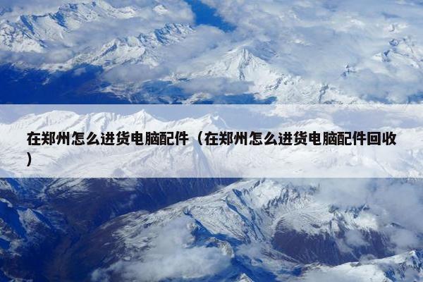在郑州怎么进货电脑配件（在郑州怎么进货电脑配件回收）