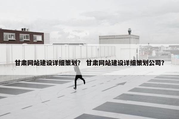 甘肃网站建设详细策划？ 甘肃网站建设详细策划公司？