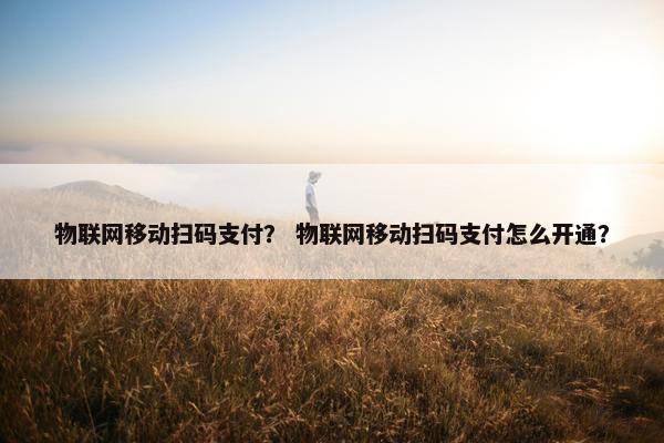 物联网移动扫码支付？ 物联网移动扫码支付怎么开通？
