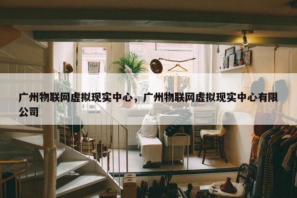 广州物联网虚拟现实中心，广州物联网虚拟现实中心有限公司