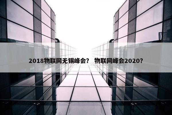 2018物联网无锡峰会？ 物联网峰会2020？