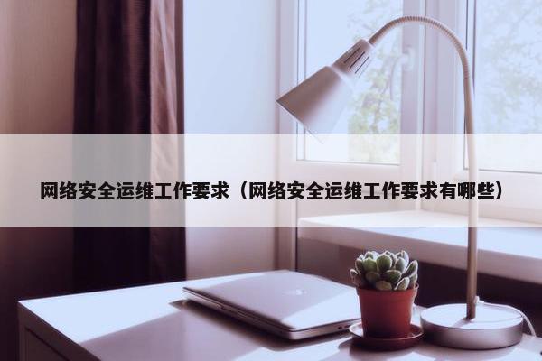 网络安全运维工作要求（网络安全运维工作要求有哪些）
