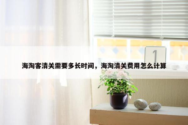 海淘客清关需要多长时间，海淘清关费用怎么计算