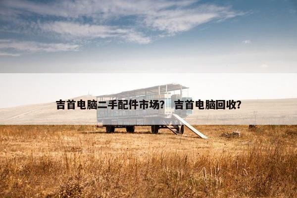 吉首电脑二手配件市场？ 吉首电脑回收？