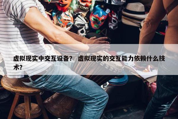 虚拟现实中交互设备？ 虚拟现实的交互能力依赖什么技术？