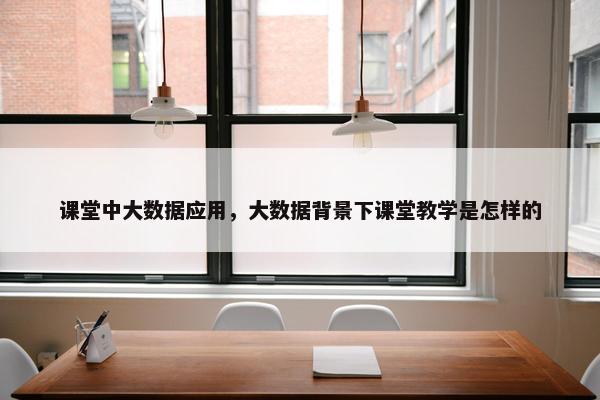 课堂中大数据应用，大数据背景下课堂教学是怎样的