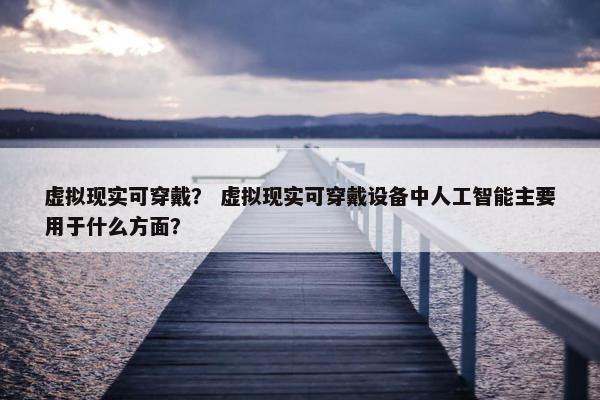 虚拟现实可穿戴？ 虚拟现实可穿戴设备中人工智能主要用于什么方面？