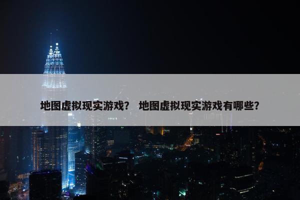 地图虚拟现实游戏？ 地图虚拟现实游戏有哪些？
