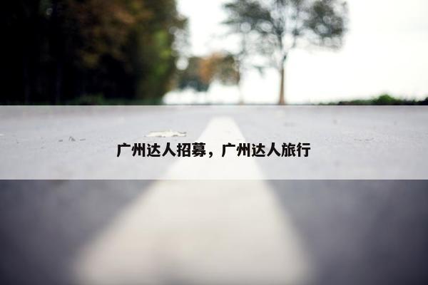 广州达人招募，广州达人旅行