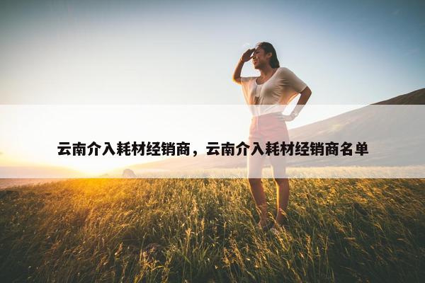 云南介入耗材经销商，云南介入耗材经销商名单