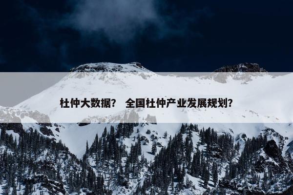 杜仲大数据？ 全国杜仲产业发展规划？
