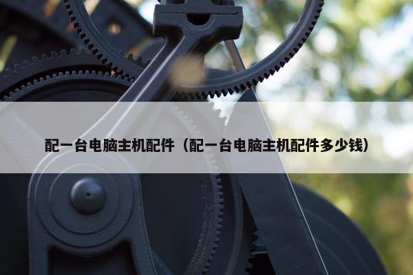 配一台电脑主机配件（配一台电脑主机配件多少钱）
