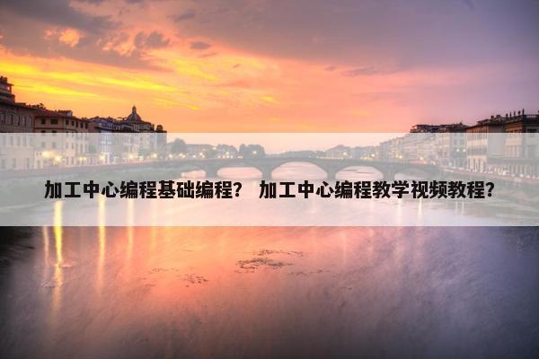 加工中心编程基础编程？ 加工中心编程教学视频教程？