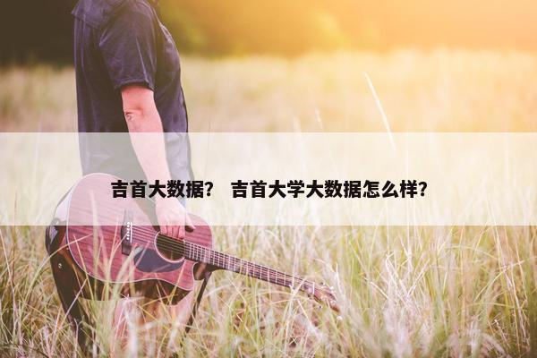 吉首大数据？ 吉首大学大数据怎么样？