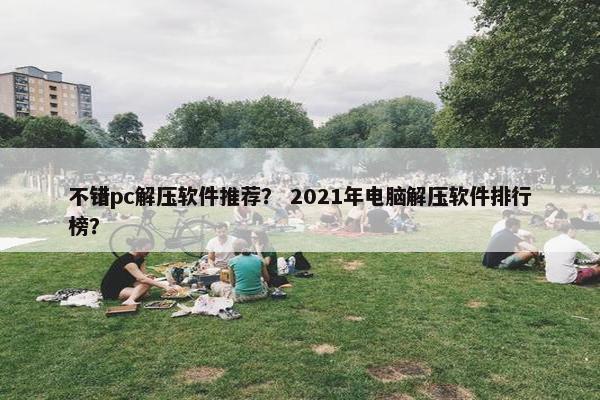 不错pc解压软件推荐？ 2021年电脑解压软件排行榜？