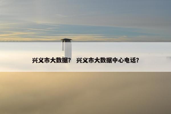 兴义市大数据？ 兴义市大数据中心电话？