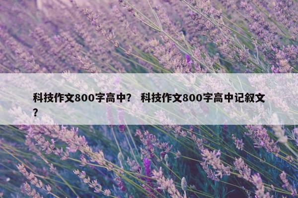科技作文800字高中？ 科技作文800字高中记叙文？