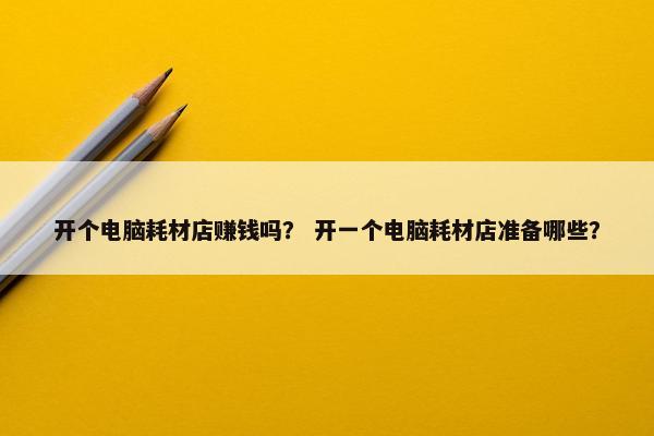 开个电脑耗材店赚钱吗？ 开一个电脑耗材店准备哪些？