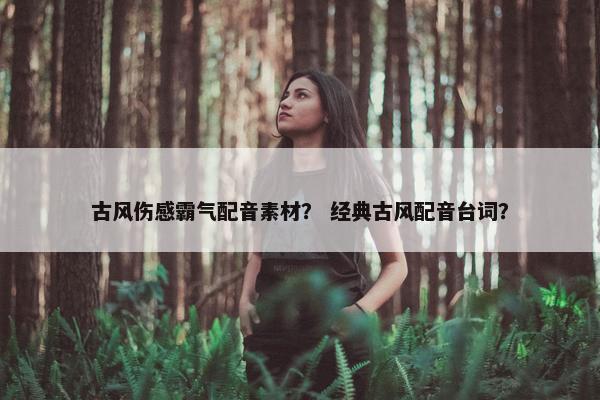 古风伤感霸气配音素材？ 经典古风配音台词？