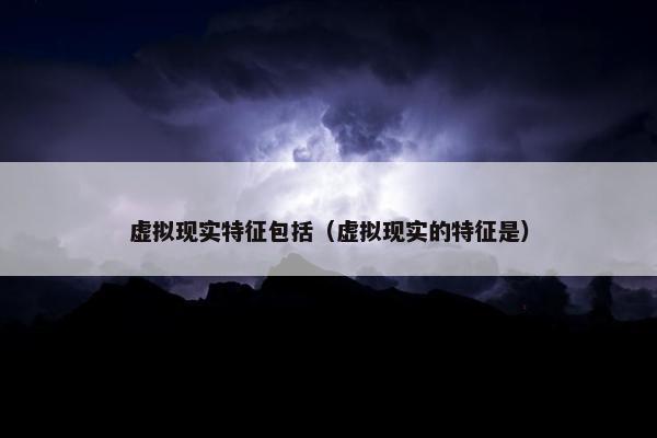 虚拟现实特征包括（虚拟现实的特征是）