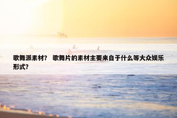 歌舞派素材？ 歌舞片的素材主要来自于什么等大众娱乐形式？