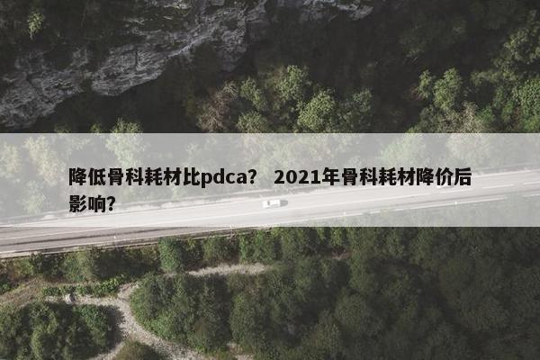 降低骨科耗材比pdca？ 2021年骨科耗材降价后影响？