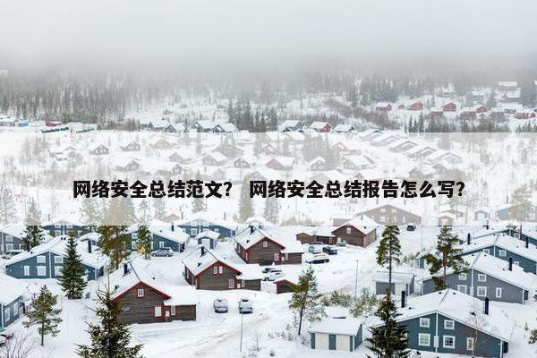 网络安全总结范文？ 网络安全总结报告怎么写？