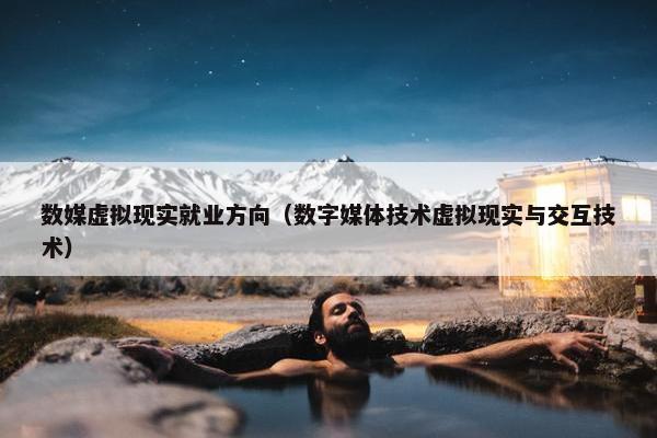 数媒虚拟现实就业方向（数字媒体技术虚拟现实与交互技术）