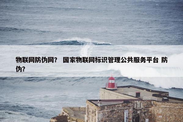 物联网防伪网？ 国家物联网标识管理公共服务平台 防伪？