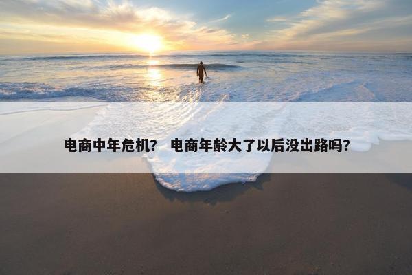 电商中年危机？ 电商年龄大了以后没出路吗？