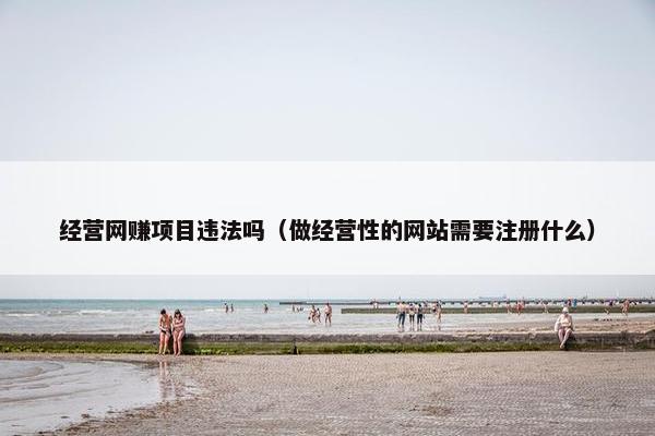 经营网赚项目违法吗（做经营性的网站需要注册什么）