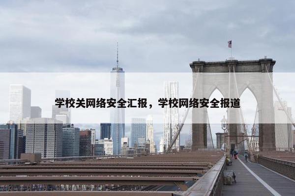 学校关网络安全汇报，学校网络安全报道
