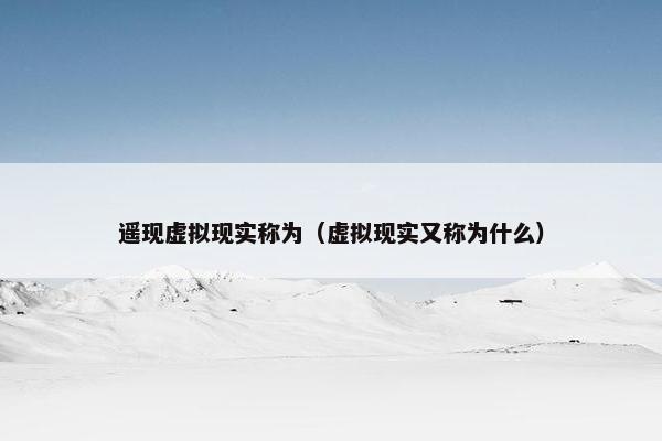 遥现虚拟现实称为（虚拟现实又称为什么）